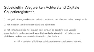 Subsidielijn 'Wegwerken Achterstand Digitale
Collectieregistratie'
1. het gericht wegwerken van achterstanden op het vlak van collectieregistratie
2. het inzetten van de collectiedata als open data
3. het reflecteren hoe het project past binnen de bredere visie van de
organisatie(s) op het gebruik van digitale technologie in het beheren en
zichtbaar maken van de collectie en de collectiedata
>> IIIF = beelden efficiënter publiceren en verspreiden op het web
 