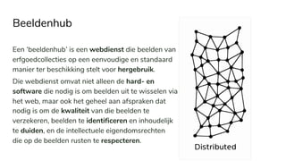 Beeldenhub
Een ‘beeldenhub’ is een webdienst die beelden van
erfgoedcollecties op een eenvoudige en standaard
manier ter beschikking stelt voor hergebruik.
Die webdienst omvat niet alleen de hard- en
software die nodig is om beelden uit te wisselen via
het web, maar ook het geheel aan afspraken dat
nodig is om de kwaliteit van die beelden te
verzekeren, beelden te identificeren en inhoudelijk
te duiden, en de intellectuele eigendomsrechten
die op de beelden rusten te respecteren.
 