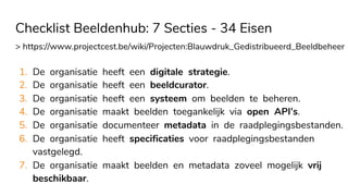Checklist Beeldenhub: 7 Secties - 34 Eisen
> https://www.projectcest.be/wiki/Projecten:Blauwdruk_Gedistribueerd_Beeldbeheer
1. De organisatie heeft een digitale strategie.
2. De organisatie heeft een beeldcurator.
3. De organisatie heeft een systeem om beelden te beheren.
4. De organisatie maakt beelden toegankelijk via open API’s.
5. De organisatie documenteer metadata in de raadplegingsbestanden.
6. De organisatie heeft specificaties voor raadplegingsbestanden
vastgelegd.
7. De organisatie maakt beelden en metadata zoveel mogelijk vrij
beschikbaar.
 