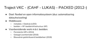 Traject VKC - (CAHF - LUKAS) - PACKED (2012-)
● Doel: flexibel en open informatiesysteem (dus: automatisering
datauitwisseling)
● Middleware
○ metadata > Datahub (LIDO)
○ beelden > IIIF-beeldeninfrastructuur (IIIF)
● Voorbereidende werk m.b.t. beelden:
○ Persistente URI’s (2014)
○ Gelaagd Licentiemodel (2016)
○ Blauwdruk gedistribueerd beeldbeheer (2018)
 