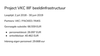 Project VKC IIIF beeldinfrastructuur
Looptijd: 2 juli 2018 - 30 juni 2019
Partners: VKC / PACKED / RIJKS
Gevraagde subsidie: 66.559 EUR
● personeelskost: 26.097 EUR
● ontwikkelaar: 40.462 EUR
Inbreng eigen personeel: 29.668 eur
 