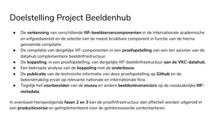 Doelstelling Project Beeldenhub
● De verkenning van verschillende IIIF-beeldservercomponenten in de internationale academische
en erfgoedwereld en de selectie van de meest bruikbare component in functie van de hierna
genoemde compilatie.
● De compilatie van dergelijke IIIF-componenten in een proefopstelling van een ten aanzien van de
datahub complementaire beeldinfrastructuur.
● De koppeling, in een proefopstelling, van dergelijke IIIF-beeldinfrastructuur aan de VKC-datahub.
● Een beknopte analyse van de koppeling met de onderbouw.
● De publicatie van de technische informatie van deze proefopstelling op Github en de
bekendmaking ervan op relevante nationale en internationale fora.
● Tegelijk het voorbereiden van de musea en andere beeldenleveranciers op de noodzakelijke IIIF-
metadata.
In eventueel hieropvolgende fasen 2 en 3 kan de proefinfrastructuur dan effectief worden uitgerold in
een productieversie en geïmplementeerd voor de geïnteresseerde contentactoren.
 