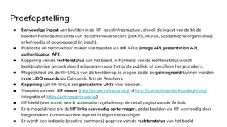 Proefopstelling
● Eenvoudige ingest van beelden in de IIIF-beeldinfrastructuur, alsook de ingest van de bij de
beelden horende metadata van de contenleveranciers (LUKAS, musea, academische organisaties)
enkelvoudig of gegroepeerd (in batch).
● Publicatie en herbruikbaar maken van beelden via IIIF API’s (image API, presentation API,
authentication API).
● Koppeling van de rechtenstatus aan het beeld. Afhankelijk van de rechtenstatus wordt
beeldmateriaal gecontroleerd vrijgegeven voor het grote publiek, of specifieke hergebruikers.
● Mogelijkheid om de IIIF URL’s van de beelden op te vragen zodat ze geïntegreerd kunnen worden
in de LIDO records via Catmandu & in de Resolvers.
● Koppeling van IIIF URL’s aan persistente URI’s voor beelden.
● Voorzien van een IIIF viewer (http://projectmirador.org/ of http://spotlight.projectblacklight.org/
integratie of https://universalviewer.io/)
● IIIF beeld (met zoom) wordt automatisch geladen op de detail pagina van de Arthub
● Er is mogelijkheid om de IIIF links eenvoudig op te vragen, zodat beelden via IIIF eenvoudig door
hergebruikers kunnen worden ingezet in eigen toepassingen.
● Er wordt een indicatie (creative commons) gegeven van de rechtenstatus van het beeld
 