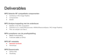 Deliverables
WP2 Selectie IIIF compatibele componenten
● Architectuur VKC Image Pipeline
● Componenten
● Bestek
WP3 Analyse koppeling met de onderbouw
● Beelden in het VKC ecosysteem
● Scenario’s (o.a. Lukas/VIAA-syncrator; KMSKA/ResourceSpace; VKC Image Pipeline)
● Plan van aanpak voor fase 2
WP4 compileren van de proefopstelling
● Demo Proefopstelling
● Publicatie code op GitHub
WP5 IIIF metadata
● Metadata handboek
● Workshops
WP6 Disseminatie
● GitHub Wiki
● Studiedag
 