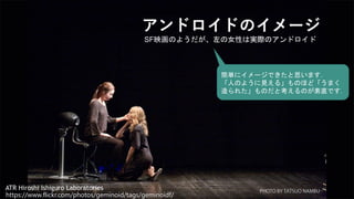 2
アンドロイドのイメージ
ATR Hiroshi Ishiguro Laboratories
SF映画のようだが、左の女性は実際のアンドロイド
https://www.flickr.com/photos/geminoid/tags/geminoidf/
簡単にイメージできたと思います．
「人のように見える」ものほど「うまく
造られた」ものだと考えるのが素直です．
 
