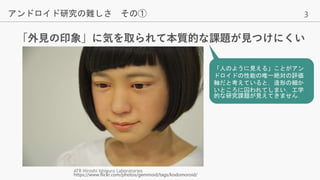 3
「外見の印象」に気を取られて本質的な課題が見つけにくい
アンドロイド研究の難しさ その①
ATR Hiroshi Ishiguro Laboratories
https://www.flickr.com/photos/geminoid/tags/kodomoroid/
「人のように見える」ことがアン
ドロイドの性能の唯一絶対の評価
軸だと考えていると，造形の細か
いところに囚われてしまい，工学
的な研究課題が見えてきません．
 