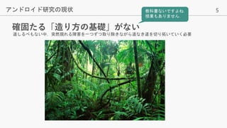 5
確固たる「造り方の基礎」がない
アンドロイド研究の現状
道しるべもない中，突然現れる障害を一つずつ取り除きながら道なき道を切り拓いていく必要
教科書ないですよね．
授業もありません．
 