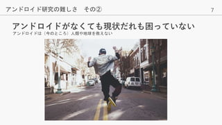 7
アンドロイドがなくても現状だれも困っていない
アンドロイド研究の難しさ その②
アンドロイドは（今のところ）人類や地球を救えない
 