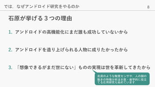 8
石原が挙げる３つの理由
では，なぜアンドロイド研究をやるのか
1. アンドロイドの高機能化にまだ誰も成功していないから
2. アンドロイドを造り上げられる人物に成りたかったから
3. 「想像できるがまだ世にない」ものの実現は世を革新してきたから
皮膚のような触覚センサや，人の顔の
動きの特徴分析法を医・歯学的に役立
てる応用研究も始めています．
 