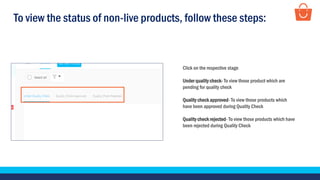 To view the status of non-live products, follow these steps:
Click on the respective stage
Under quality check- To view those product which are
pending for quality check
Quality check approved- To view those products which
have been approved during Quality Check
Quality check rejected- To view those products which have
been rejected during Quality Check
 