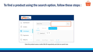 To find a product using the search option, follow these steps :
Enter the product name or seller SKU ID respectively and click on search icon
 