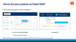 How to list your products on Paytm Mall?
Via seller panel/Add new Product
It is also called the DIY feature
Via Support tab
You can list your products via these two options:
Note: We strongly recommend you to upload your catalogue using the DIY feature as it helps to process your request quickly.
 
