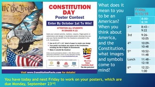 What does it
mean to you
to be an
American?
When you
think about
America,
and the
Constitution,
what images
and symbols
come to
mind?
You have today and next Friday to work on your posters, which are
due Monday, September 23rd!
Friday,
9/13/19
1st 8:00-
8:39
2nd 8:43—
9:22
3rd 9:26-
10:05
4th 10:09-
10:48
5th 10:52-
11:48
Lunch 11:48—
12:18
6th 12:22-
1:00
 