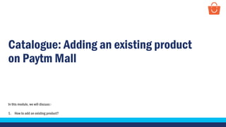 Catalogue: Adding an existing product
on Paytm Mall
In this module, we will discuss:-
1. How to add an existing product?
 