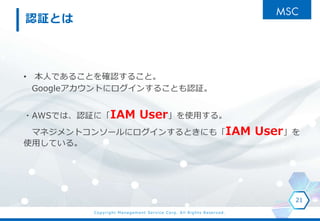 Copyright Management Service Corp. All Rights Reserved.
J^Ȥ
? ˤǤ뤳Ȥ_J뤳ȡ
GoogleȤ˥󤹤뤳ȤJ^
?AWSǤϡJ^ˡIAM Userʹä롣
ޥͥȥ󥽩`˥󤹤Ȥˤ⡸IAM User
ʹäƤ롣
21
 