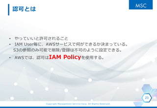Copyright Management Service Corp. All Rights Reserved.
JɤȤ
? äƤSɤ뤳
? IAM UserˡAWS`ӥǺΤǤ뤫QޤäƤ롣
S3βդΤ߿ܤ/hϲɤΤ褦OǤ롣
? AWSǤϡJɤIAM Policyʹä롣
23
 