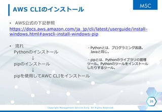 Copyright Management Service Corp. All Rights Reserved.
AWS CLIΥ󥹥ȩ`
? AWSʽӛ
https://docs.aws.amazon.com/ja_jp/cli/latest/userguide/install-
windows.html#awscli-install-windows-pip
? 
PythonΥ󥹥ȩ`

pipΥ󥹥ȩ`

pipʹäAWC CLI򥤥󥹥ȩ`
28
?PythonȤϡץߥZ
Javaͬ
?pipȤϡPythonΥ饤֥ι
ĩ`롣PythonΥĩ`򥤥󥹥ȩ`
ꤹĩ`롣
 