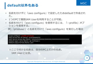Copyright Management Service Corp. All Rights Reserved.
default⤢
? ǰ򸶤ˡaws configureOdefaultɤ

? 1ĤPC}IAM Userä뤳Ȥܡ
? ǰ򸶤ơaws configureʹäˤϡ--profile
ʹä롣
)produserǰ򸶤ơaws configuregФ
ǸǰϡԷ֤PCϤǰ
IAM UserȤτe
32
$ aws configure --profile produser
AWS Access Key ID [None]: prodYAMAMOTO
AWS Secret Access Key [None]: XXXXXXXXXXXXX/XXXXXXX/XXXXXXXXXXXXXXXXXX
Default region name [None]: ap-northeast-1
Default output format [None]: json
 