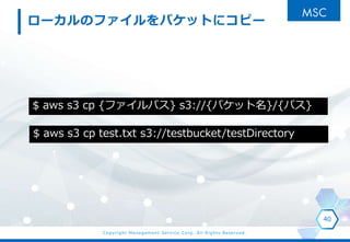 Copyright Management Service Corp. All Rights Reserved.
`ΥեХåȤ˥ԩ`
40
$ aws s3 cp {եѥ} s3://{Хå}/{ѥ}
$ aws s3 cp test.txt s3://testbucket/testDirectory
 