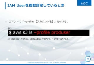 Copyright Management Service Corp. All Rights Reserved.
IAM User}OƤȤ
? ޥɤˡ--profile 򸶤롣

ĤʤȤϡdefaultΥȤǌgФ롣
48
$ aws s3 ls Cprofile produser
 