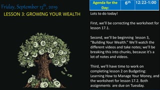 LESSON 3: GROWING YOUR WEALTH
Friday, September 13th, 2019
Lots to do today!
First, we’ll be correcting the worksheet for
lesson 17.1.
Second, we’ll be beginning lesson 3,
“Building Your Wealth.” We’ll watch the
different videos and take notes; we’ll be
breaking this into chunks, because it’s a
lot of notes and videos.
Third, we’ll have time to work on
completing lesson 2 on Budgeting:
Learning How to Manage Your Money, and
the worksheet for lesson 17.2. Both
assignments are due on Tuesday.
Agenda for the
Day:
6th 12:22-1:00
 