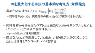 MIを最大化する手法の基本的な考え方：対照推定
• 求めたいのは𝐼 𝑋, 𝑍 = 𝔼 𝑝 𝑥,𝑧 log
𝑝 𝑥|𝑧 𝑝(𝑧)
𝑝 𝑥 𝑝 𝑧
– 同時分布𝑝 𝑥, 𝑧 と、周辺分布の積𝑝 𝑥 𝑝 𝑧 が区別できれば良い
• 同時分布から得られたペア{x,z}と適当なp(z)からサンプルしたz’と
xのペア{x,z’}が区別できれば良い
– p(x)p(z)とp(x,z)を対照推定
• 適当な𝑓𝜃(𝑥, 𝑧)を用意して、{x,z}と{x, z’}の差が大きくなるように
𝑓𝜃(𝑥, 𝑧)自身とエンコーダ: X->Zを学習
13
 