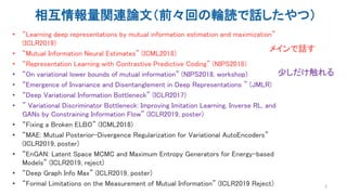 相互情報量関連論文（前々回の輪読で話したやつ）
• “Learning deep representations by mutual information estimation and maximization”
(ICLR2019)
• “Mutual Information Neural Estimates” (ICML2018)
• “Representation Learning with Contrastive Predictive Coding” (NIPS2018)
• “On variational lower bounds of mutual information” (NIPS2018, workshop)
• “Emergence of Invariance and Disentanglement in Deep Representations ” (JMLR)
• “Deep Variational Information Bottleneck” (ICLR2017)
• ” Variational Discriminator Bottleneck: Improving Imitation Learning, Inverse RL, and
GANs by Constraining Information Flow” (ICLR2019, poster)
• “Fixing a Broken ELBO” (ICML2018)
• “MAE: Mutual Posterior-Divergence Regularization for Variational AutoEncoders”
(ICLR2019, poster)
• “EnGAN: Latent Space MCMC and Maximum Entropy Generators for Energy-based
Models” (ICLR2019, reject)
• “Deep Graph Info Max” (ICLR2019, poster)
• “Formal Limitations on the Measurement of Mutual Information” (ICLR2019 Reject) 2
メインで話す
少しだけ触れる
 