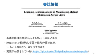 書誌情報
21
• 基本的には巨大なDeep InfoMax + 細かい工夫
• Image Netで教師なし学習＋線形分類で68.1%
– Top1正解率のベースラインを7%改善
• 実装が公開されている（ https://github.com/Philip-Bachman/amdim-public）
 