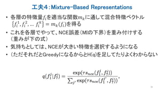 工夫４：Mixture-Based Representations
• 各層の特徴量𝑓𝑖を適当な関数𝑚 𝑘に通して混合特徴ベクトル
𝑓𝑖
1
, 𝑓𝑖
2
, … 𝑓𝑖
𝑘
= 𝑚 𝑘(𝑓𝑖)を得る
• これを各層でやって、NCE誤差（MIの下界）を重み付けする
（重みが下の式）
• 気持ちとしては、NCEが大きい特徴を選択するようになる
• （ただそれだとGreedyになるからとH(q)を足してたりよくわからない
26
 
