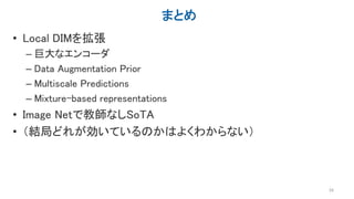 まとめ
• Local DIMを拡張
– 巨大なエンコーダ
– Data Augmentation Prior
– Multiscale Predictions
– Mixture-based representations
• Image Netで教師なしSoTA
• （結局どれが効いているのかはよくわからない）
29
 