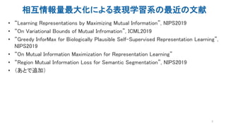相互情報量最大化による表現学習系の最近の文献
• “Learning Representations by Maximizing Mutual Information”, NIPS2019
• “On Variational Bounds of Mutual Infromation”, ICML2019
• “Greedy InforMax for Biologically Plausible Self-Supervised Representation Learning”,
NIPS2019
• “On Mutual Information Maximization for Representation Learning”
• “Region Mutual Information Loss for Semantic Segmentation”, NIPS2019
• （あとで追加）
3
 