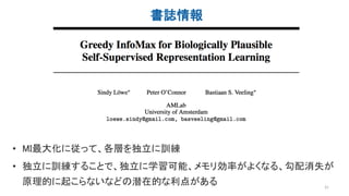 書誌情報
31
• MI最大化に従って、各層を独立に訓練
• 独立に訓練することで、独立に学習可能、メモリ効率がよくなる、勾配消失が
原理的に起こらないなどの潜在的な利点がある
 