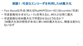 実験１：可逆なエンコーダを利用したMI最大化
• Flow Basedな手法（例えばRealNVP[Dinh+16]）はInvertible（可逆）
• 可逆変換fをかませたz = f(x)を考えると、MI(X;Z)は常に最大
• 可逆変換なfをMI最大化で学習させるとどうなるか？
（MI最大化系の研究が本当に単にMIの最大化なら、精度は変わら
ないはず
38
 