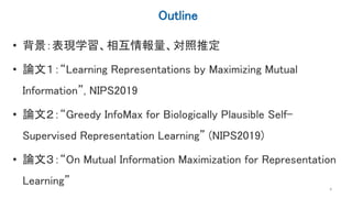 Outline
• 背景：表現学習、相互情報量、対照推定
• 論文１：“Learning Representations by Maximizing Mutual
Information”, NIPS2019
• 論文２：“Greedy InfoMax for Biologically Plausible Self-
Supervised Representation Learning” (NIPS2019)
• 論文３：“On Mutual Information Maximization for Representation
Learning”
4
 