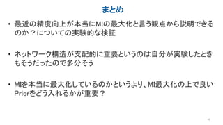 まとめ
• 最近の精度向上が本当にMIの最大化と言う観点から説明できる
のか？についての実験的な検証
• ネットワーク構造が支配的に重要というのは自分が実験したとき
もそうだったので多分そう
• MIを本当に最大化しているのかというより、MI最大化の上で良い
Priorをどう入れるかが重要？
42
 