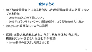 全体まとめ
• 相互情報量最大化による教師なし表現学習の最近の話題につい
てまとめた
– 2018年：MI(X,Z)の下界について
– 2019年：どういうネットワーク構造を使うか、どう言うpriorを入れるか
• ImageNet・教師なしで大きな進展
• 感想：MI最大化自体はきれいだが、それ自体というよりは
構造的なpriorをどう入れ込むかが重要
– Global特徴の選び方、対照方法など
43
 