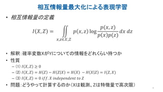 相互情報量最大化による表現学習
• 相互情報量の定義
𝐼 𝑋, 𝑍 =
𝑥,𝑧∈𝒳,𝒵
𝑝 𝑥, 𝑧 log
𝑝(𝑥, 𝑧)
𝑝 𝑥 𝑝(𝑧)
𝑑𝑥 𝑑𝑧
• 解釈：確率変数XがYについての情報をどれくらい持つか
• 性質
– (1) 𝐼 𝑋, 𝑍 ≥ 0
– (2) 𝐼 𝑋, 𝑍 = 𝐻 𝑍 − 𝐻 𝑍 𝑋 = 𝐻 𝑋 − 𝐻 𝑋 𝑍 = 𝐼(𝑍, 𝑋)
– (3) 𝐼 𝑋, 𝑍 = 0 𝑖𝑓𝑓. 𝑋 𝑖𝑛𝑑𝑒𝑝𝑒𝑛𝑑𝑒𝑛𝑡 𝑡𝑜 𝑍
• 問題：どうやって計算するのか（Xは観測、Zは特徴量で高次限） 9
 