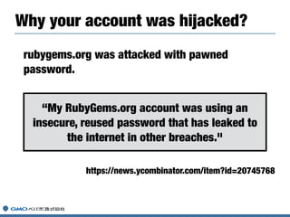 rubygems.org was attacked with pawned
password.
https://news.ycombinator.com/item?id=20745768
Why your account was hijacke...