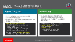 Copyright © 2019, Oracle and/or its affiliates. All rights reserved. 10
MySQL :
Copyright © 2018, Oracle and/or its affiliates. All rights reserved.
Window
(CTEs)
• (derived table)
• WITH
• SQL
•
•
WITH tickets_filtered AS (
SELECT tickets.*, seats.doc
FROM tickets
INNER JOIN seats ON
tickets.seat_id = seats.id
WHERE tickets.event_id = 3
)
SELECT * FROM tickets_filtered
WHERE doc->"$.section" = 201¥G
SELECT name, dept_id, salary,
RANK() OVER w AS `rank`
FROM employee
WINDOW w AS
(PARTITION BY dept_id
ORDER BY salary DESC);
Copyright © 2019, Oracle and/or its affiliates. All rights reserved. 10
 