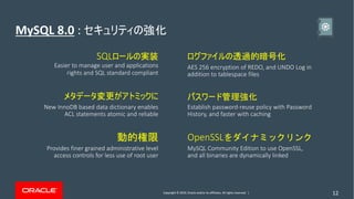 Copyright © 2019, Oracle and/or its affiliates. All rights reserved. | 12
MySQL 8.0 :
SQL
Easier to manage user and applications
rights and SQL standard compliant
New InnoDB based data dictionary enables
ACL statements atomic and reliable
Provides finer grained administrative level
access controls for less use of root user
AES 256 encryption of REDO, and UNDO Log in
addition to tablespace files
Establish password-reuse policy with Password
History, and faster with caching
OpenSSL
MySQL Community Edition to use OpenSSL,
and all binaries are dynamically linked
 