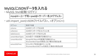 Copyright © 2019, Oracle and/or its affiliates. All rights reserved.
MySQL JSON
• MySQL Shell
• util.import_json(<JSON > < >)
36
schema: JSON DB
collection: JSON
tableColumn: JSON
convertBsonTypes: BSON True
convertBsonOid: MongoDB ObjectID True
convertBsonTypes
extractOidTime:
convertBsonOid True
mysqlsh < >:pwd@< |IP >
 