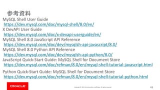 Copyright © 2019, Oracle and/or its affiliates. All rights reserved.
MySQL Shell User Guide
https://dev.mysql.com/doc/mysql-shell/8.0/en/
X DevAPI User Guide
https://dev.mysql.com/doc/x-devapi-userguide/en/
MySQL Shell 8.0 JavaScript API Reference
https://dev.mysql.com/doc/dev/mysqlsh-api-javascript/8.0/
MySQL Shell 8.0 Python API Reference
https://dev.mysql.com/doc/dev/mysqlsh-api-python/8.0/
JavaScript Quick-Start Guide: MySQL Shell for Document Store
https://dev.mysql.com/doc/refman/8.0/en/mysql-shell-tutorial-javascript.html
Python Quick-Start Guide: MySQL Shell for Document Store
https://dev.mysql.com/doc/refman/8.0/en/mysql-shell-tutorial-python.html
43
 