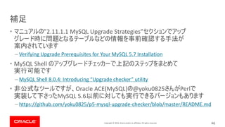 Copyright © 2019, Oracle and/or its affiliates. All rights reserved.
• ”2.11.1.1 MySQL Upgrade Strategies”
– Verifying Upgrade Prerequisites for Your MySQL 5.7 Installation
• MySQL Shell
– MySQL Shell 8.0.4: Introducing “Upgrade checker” utility
• Oracle ACE(MySQL) @yoku0825 Perl
MySQL 5.6
– https://github.com/yoku0825/p5-mysql-upgrade-checker/blob/master/README.md
46
 