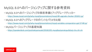 Copyright © 2019, Oracle and/or its affiliates. All rights reserved.
MySQL 8.0
• MySQL 8.0
– https://www.mysql.com/jp/why-mysql/presentations/mysql-80-upgrade-checker-201811-jp/
• MySQL 8.0
– https://www.mysql.com/jp/why-mysql/presentations/mysql-variables-comparation-ppt-57-80-ja/
• MySQL
– https://speakerdeck.com/yoshiakiyamasaki/20181201-mysqlbaziyonatupufalseji-chu-zhi-shi
47
 