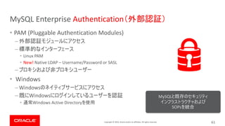 Copyright © 2019, Oracle and/or its affiliates. All rights reserved.
MySQL Enterprise Authentication
• PAM (Pluggable Authentication Modules)
–
–
• Linux PAM
• New! Native LDAP – Username/Password or SASL
–
• Windows
– Windows
– Windows
• Windows Active Directory
MySQL
SOPs
61
 