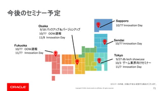 Copyright © 2019, Oracle and/or its affiliates. All rights reserved. 71
Fukuoka
Osaka
Tokyo
Sendai
Sapporo
10/?? Innovation Day
10/?? Innovation Day
10/3
11/?? Innovation Day
9/18
11/8 Innovation Day
11/7 Innovation Day
10/?? OOW
10/?? OOW
9/27 db tech showcase
 