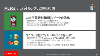 Copyright © 2019, Oracle and/or its affiliates. All rights reserved. 8
MySQL :
Copyright © 2018, Oracle and/or its affiliates. All rights reserved.
GIS( )
•
• MySQL 5.7 Boost.Geometry
• MySQL 8.0 (SRS)
• utf8mb4
• 16
• Unicode 9.0
• UCA(Unicode )
!"
#$
Copyright © 2019, Oracle and/or its affiliates. All rights reserved.
8
 