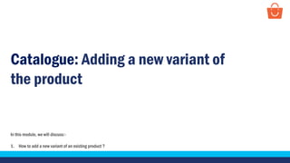 In this module, we will discuss:-
1. How to add a new variant of an existing product ?
Catalogue: Adding a new variant of
the product
 