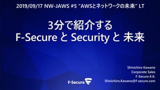 3分で紹介する
F-Secure と Security と 未来
Shinichiro Kawano
Corporate Sales
F-Secure K.K.
Shinichiro.Kawano@f-secure.com
2019/09/17 NW-JAWS #5 “AWSとネットワークの未来” LT
 