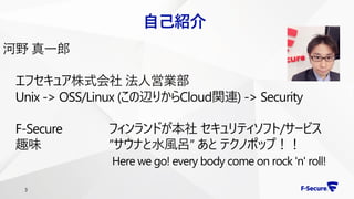 3
自己紹介
河野 真一郎
エフセキュア株式会社 法人営業部
Unix -> OSS/Linux (この辺りからCloud関連) -> Security
F-Secure フィンランドが本社 セキュリティソフト/サービス
趣味 ”サウナと水風呂” あと テクノポップ！！
Here we go! every body come on rock 'n' roll!
 